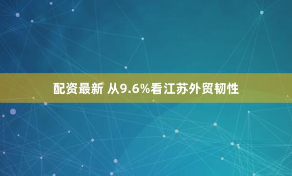 配资最新 从9.6%看江苏外贸韧性