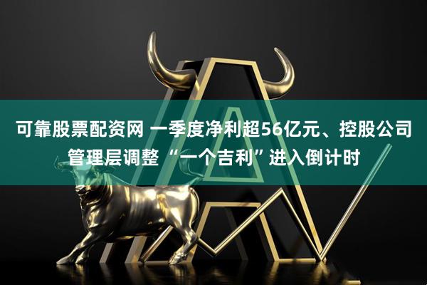 可靠股票配资网 一季度净利超56亿元、控股公司管理层调整 “一个吉利”进入倒计时