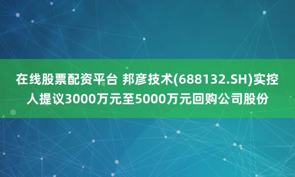 在线股票配资平台 邦彦技术(688132.SH)实控人提议3000万元至5000万元回购公司股份