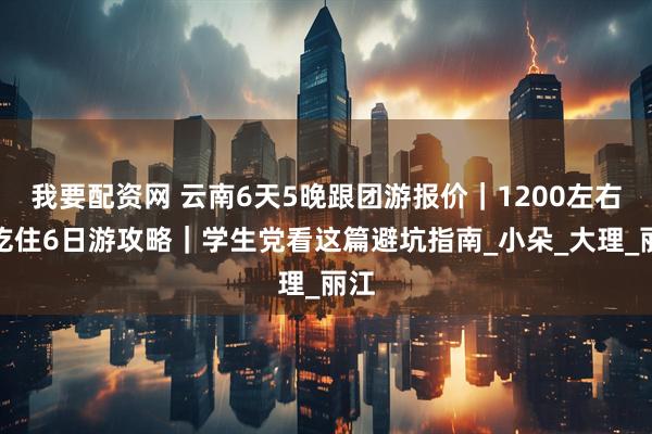 我要配资网 云南6天5晚跟团游报价｜1200左右含吃住6日游攻略｜学生党看这篇避坑指南_小朵_大理_丽江