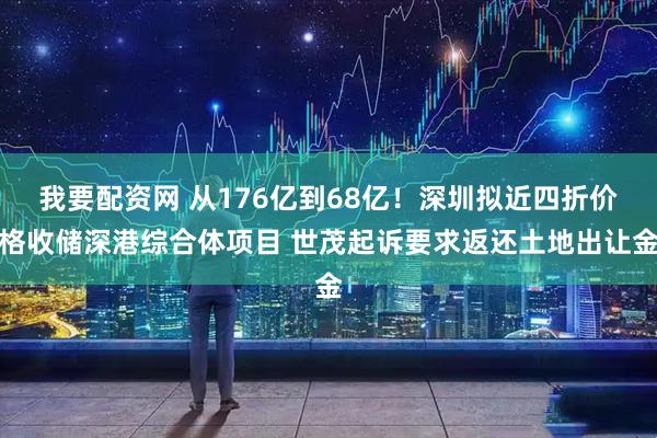 我要配资网 从176亿到68亿！深圳拟近四折价格收储深港综合体项目 世茂起诉要求返还土地出让金