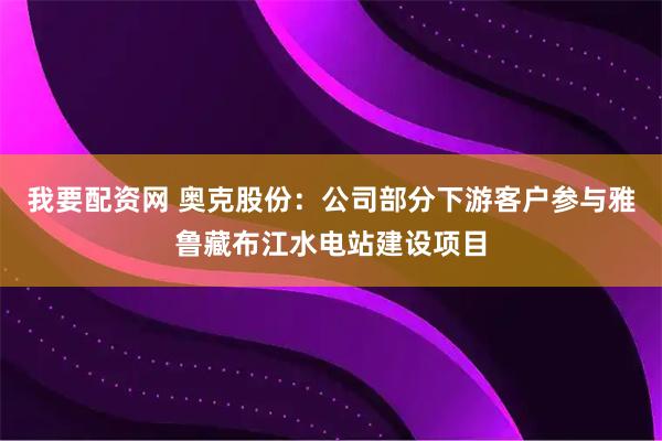 我要配资网 奥克股份：公司部分下游客户参与雅鲁藏布江水电站建设项目