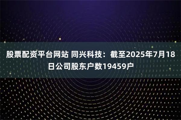 股票配资平台网站 同兴科技：截至2025年7月18日公司股东户数19459户