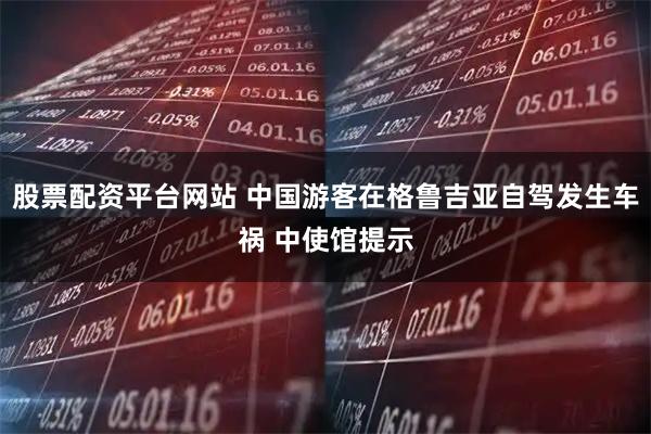 股票配资平台网站 中国游客在格鲁吉亚自驾发生车祸 中使馆提示