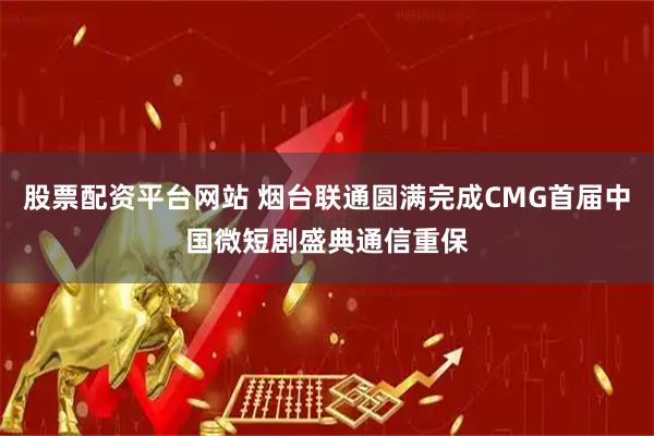 股票配资平台网站 烟台联通圆满完成CMG首届中国微短剧盛典通信重保