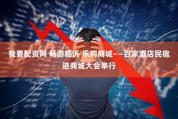 我要配资网 畅游临沂 乐购商城——百家酒店民宿进商城大会举行