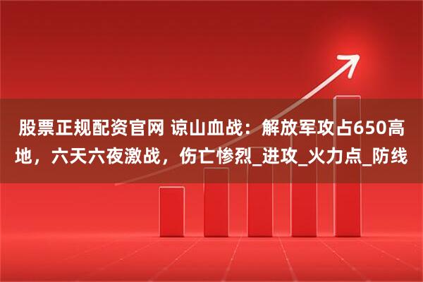 股票正规配资官网 谅山血战：解放军攻占650高地，六天六夜激战，伤亡惨烈_进攻_火力点_防线