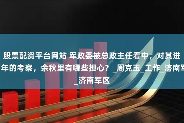 股票配资平台网站 军政委被总政主任看中，对其进行1年的考察，余秋里有哪些担心？_周克玉_工作_济南军区