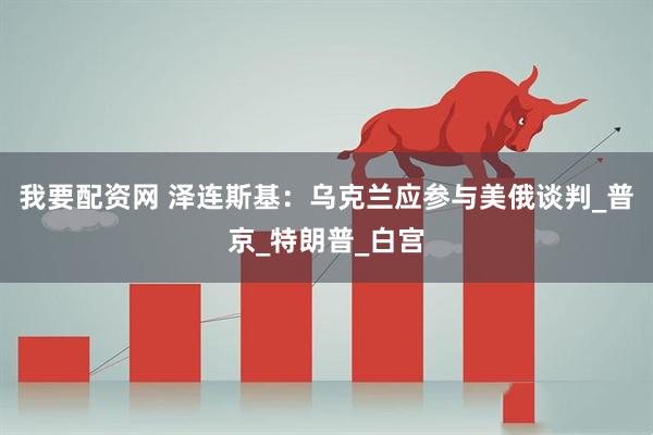 我要配资网 泽连斯基：乌克兰应参与美俄谈判_普京_特朗普_白宫