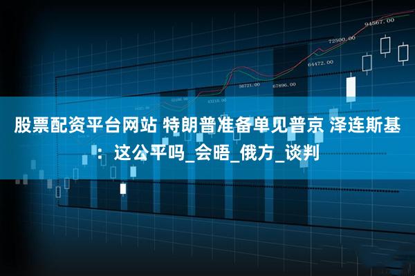股票配资平台网站 特朗普准备单见普京 泽连斯基：这公平吗_会晤_俄方_谈判