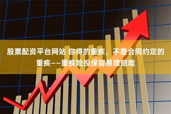 股票配资平台网站 你得的重疾，不是合同约定的重疾——重疾险投保容易理赔难