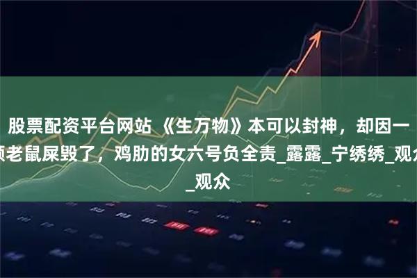 股票配资平台网站 《生万物》本可以封神，却因一颗老鼠屎毁了，鸡肋的女六号负全责_露露_宁绣绣_观众