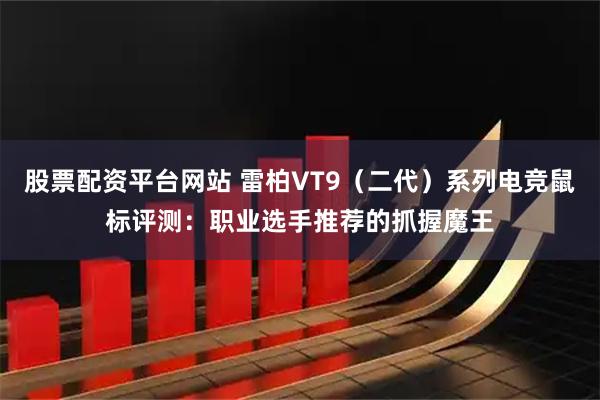 股票配资平台网站 雷柏VT9（二代）系列电竞鼠标评测：职业选手推荐的抓握魔王