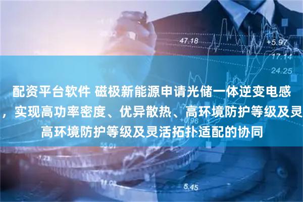 配资平台软件 磁极新能源申请光储一体逆变电感及光储逆变器专利，实现高功率密度、优异散热、高环境防护等级及灵活拓扑适配的协同